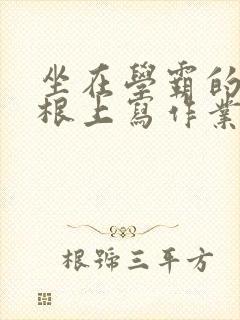坐在学霸的大紫根上写作业