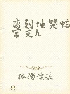 脔到他哭蛇双根宫交h