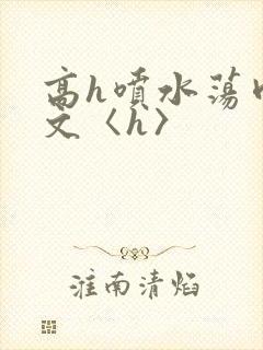 高h喷水荡肉欲文〈h〉
