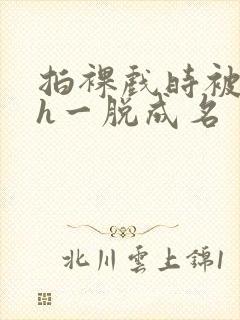 拍裸戏时被c了h一脱成名