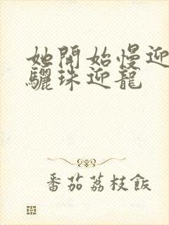 她开始慢迎迎合骊珠迎龙