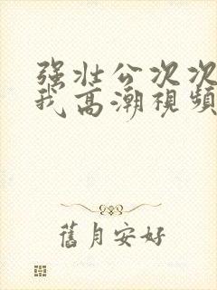 强壮公次次弄得我高潮视频
