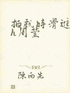 拍戏时滑进去了h周莹