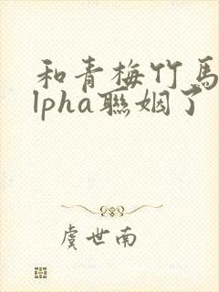 和青梅竹马的alpha联姻了