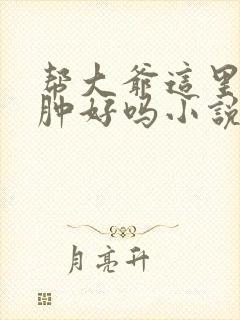 帮大爷这里消消肿好吗小说