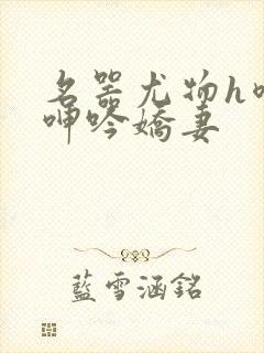 名器尤物h喷汁呻吟娇妻