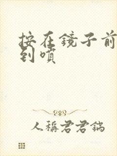 按在镜子前窗c到喷