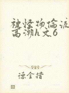 被怪物伦流澡到高潮h文6