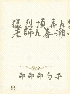 猛烈顶弄h禁欲老师h春潮小说