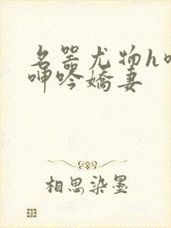 名器尤物h喷汁呻吟娇妻