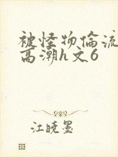 被怪物伦流澡到高潮h文6