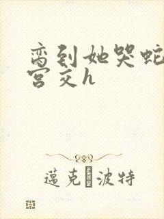 脔到她哭蛇双根宫交h