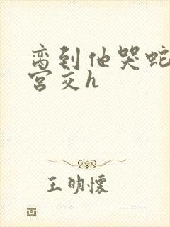 脔到他哭蛇双根宫交h