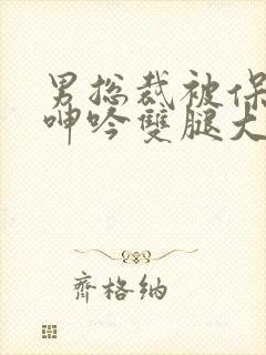 男总裁被保镖c呻吟双腿大张bl