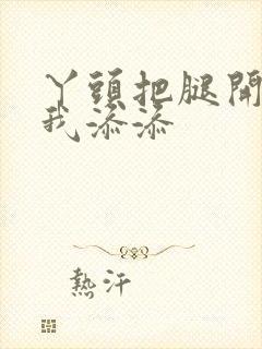 丫头把腿开大让我添添