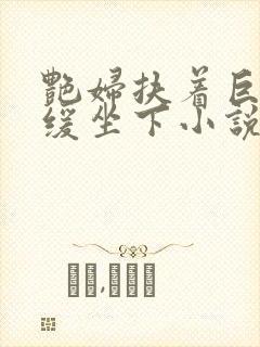 艳妇扶着巨龙缓缓坐下小说