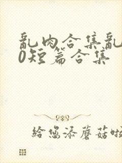 乱肉合集乱500短篇合集