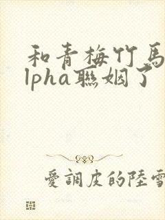 和青梅竹马的alpha联姻了