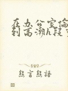 在办公室伦流澡到高潮h段灵兮