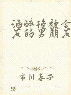 酒醉后被合租室友的男朋友睡了