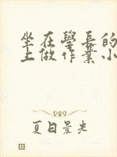 坐在学长的巨大上做作业小说
