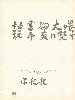 秘书胸大喂奶h玩弄爽n双性