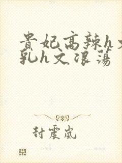 贵妃高辣h文乱乳h文浪荡