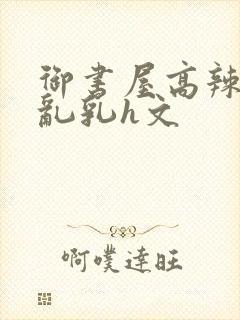 御书屋高辣h文乱乳h文