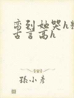 脔到她哭h粗话古言高h