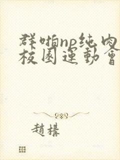 群啪np纯肉性校园运动会