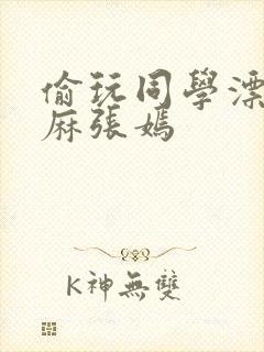 偷玩同学漂亮麻麻张嫣