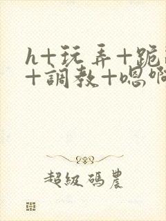 h+玩弄+跪趴+调教+嗯啊全文封面