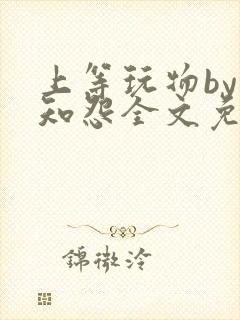 上等玩物by长知怨全文免费阅读笔趣