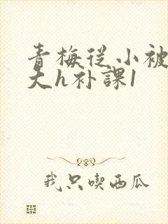 青梅从小被c到大h补课1