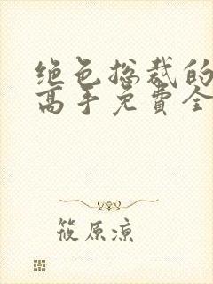 绝色总裁的超级高手免费全文阅读