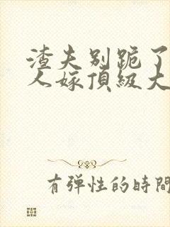 渣夫别跪了,夫人嫁顶级大佬啦小说免费阅读