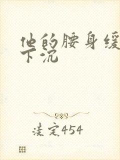 他的腰身缓慢的下沉