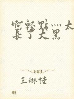啊轻点灬太粗太长了大黑