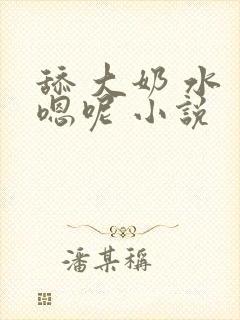 舔 大奶 水 嗯呢 小说