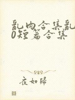 乱肉合集乱500短篇合集