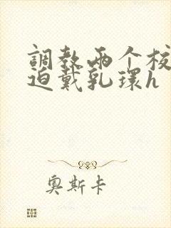 调教两个校花被迫戴乳环h