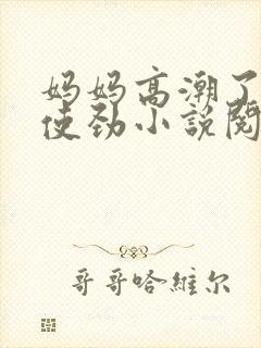 妈妈高潮了嗯啊使劲小说阅读