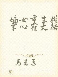 嫡女重生权臣的掌心宠大结局