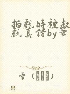 拍戏时被叔叔假戏真错by笔趣阁阅读
