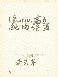 (乱np,高h,纯肉淫堕