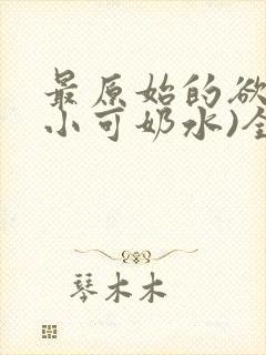 最原始的欲望(小可奶水)全文免费阅读