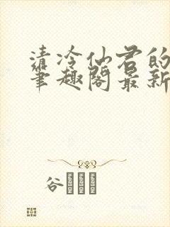 清冷仙君的沦陷笔趣阁最新章节更新