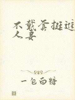 不戴套挺进朋友人妻