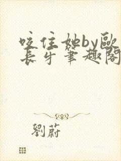 咬住她by欧阳长牙笔趣阁免费阅读最新