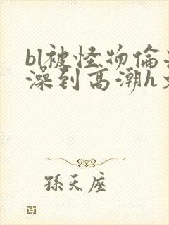 bl被怪物伦流澡到高潮h文